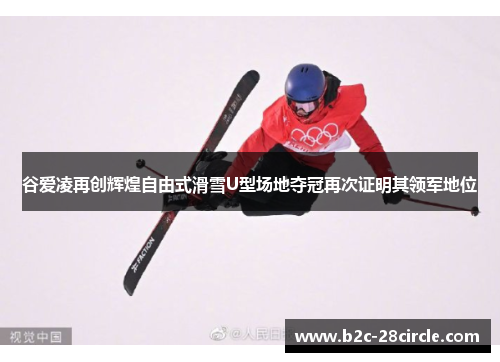 谷爱凌再创辉煌自由式滑雪U型场地夺冠再次证明其领军地位