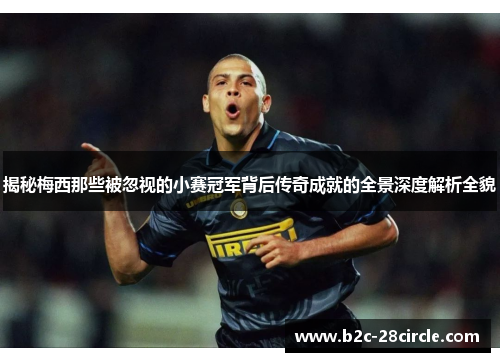 揭秘梅西那些被忽视的小赛冠军背后传奇成就的全景深度解析全貌 揭秘梅西那些被忽视的小赛冠军背后传奇成就的全景深度解析全貌