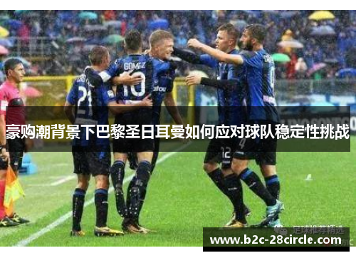 豪购潮背景下巴黎圣日耳曼如何应对球队稳定性挑战