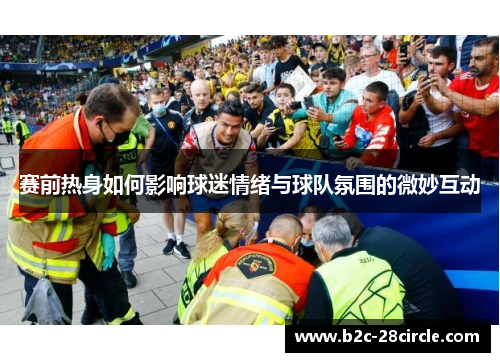 赛前热身如何影响球迷情绪与球队氛围的微妙互动