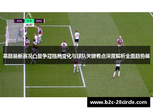 英超最新赛况凸显争冠格局变化与球队关键看点深度解析全面趋势展