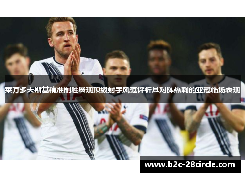 莱万多夫斯基精准制胜展现顶级射手风范评析其对阵热刺的亚冠临场表现