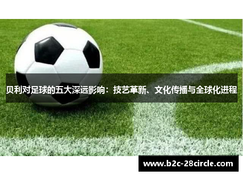 贝利对足球的五大深远影响：技艺革新、文化传播与全球化进程