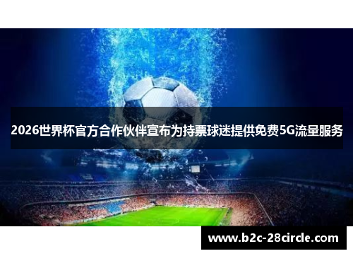 2026世界杯官方合作伙伴宣布为持票球迷提供免费5G流量服务