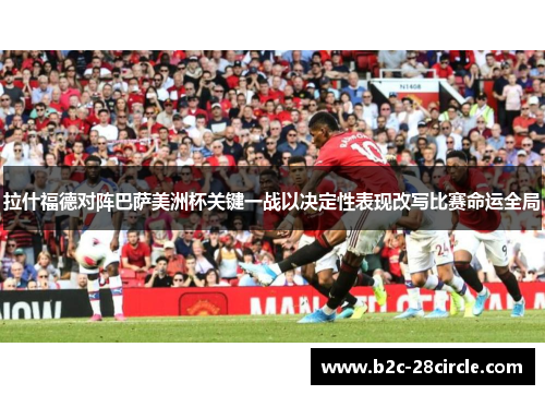 拉什福德对阵巴萨美洲杯关键一战以决定性表现改写比赛命运全局 拉什福德对阵巴萨美洲杯关键一战以决定性表现改写比赛命运全局