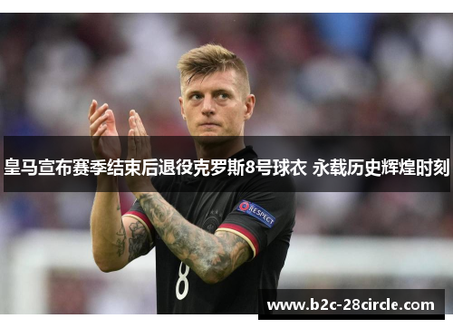 皇马宣布赛季结束后退役克罗斯8号球衣 永载历史辉煌时刻