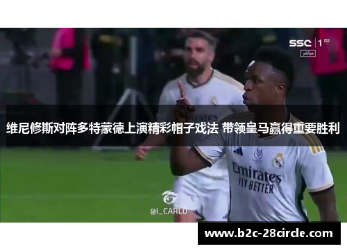 维尼修斯对阵多特蒙德上演精彩帽子戏法 带领皇马赢得重要胜利