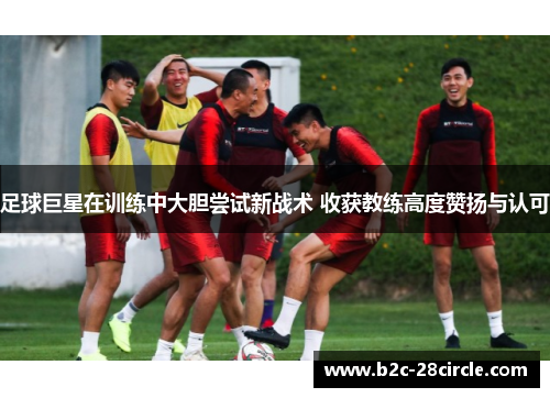 足球巨星在训练中大胆尝试新战术 收获教练高度赞扬与认可
