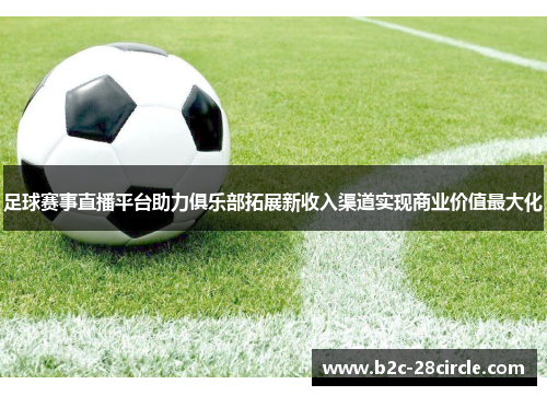 足球赛事直播平台助力俱乐部拓展新收入渠道实现商业价值最大化