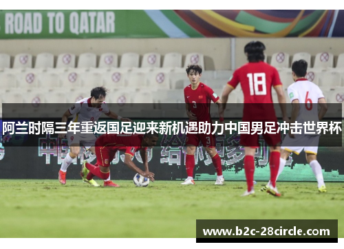阿兰时隔三年重返国足迎来新机遇助力中国男足冲击世界杯