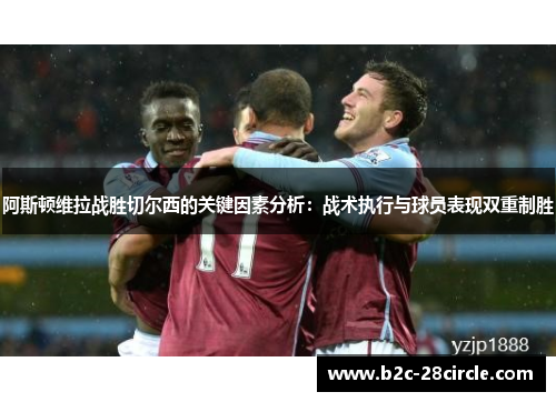阿斯顿维拉战胜切尔西的关键因素分析：战术执行与球员表现双重制胜
