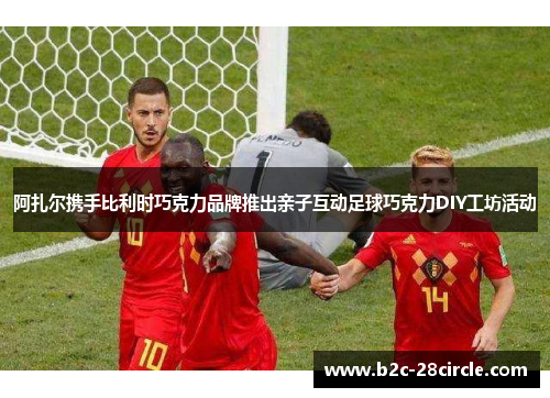 阿扎尔携手比利时巧克力品牌推出亲子互动足球巧克力DIY工坊活动